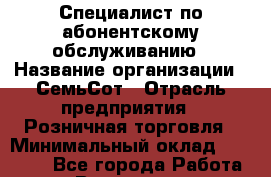Специалист по абонентскому обслуживанию › Название организации ­ СемьСот › Отрасль предприятия ­ Розничная торговля › Минимальный оклад ­ 30 000 - Все города Работа » Вакансии   . Мурманская обл.,Оленегорск г.